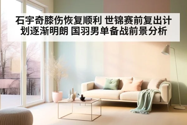石宇奇膝伤恢复顺利 世锦赛前复出计划逐渐明朗 国羽男单备战前景分析